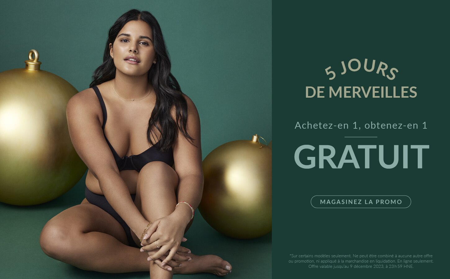 5 JOURS DE MERVEILLES  ACHETEZ-EN 1, OBTENEZ-EN 1 GRATUIT  *Sur certains modèles seulement. Ne peut être combiné à aucune autre offre ou promotion, ni appliqué à la marchandise en liquidation. En ligne seulement. Offre valable jusqu’au 9 décembre 2023, à 