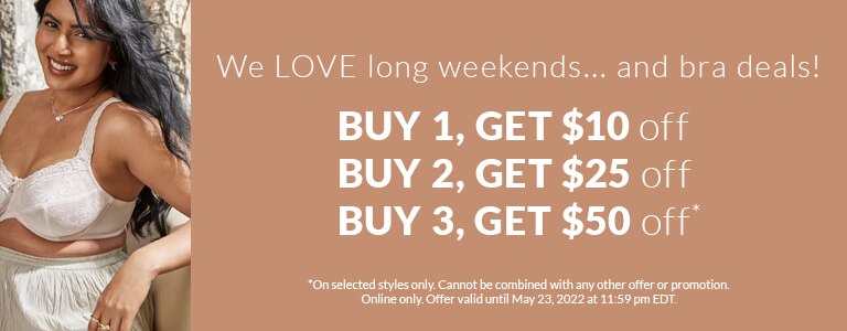 We LOVE long weekends...and bra deals! Buy 1, get $10 off Buy 2, get $25 off Buy 3, get $50 off *On selected styles only. Cannot be combined with any other offer or promotion. Online only. Offer valid until May 23, 2022 at 11:59 pm EDT.