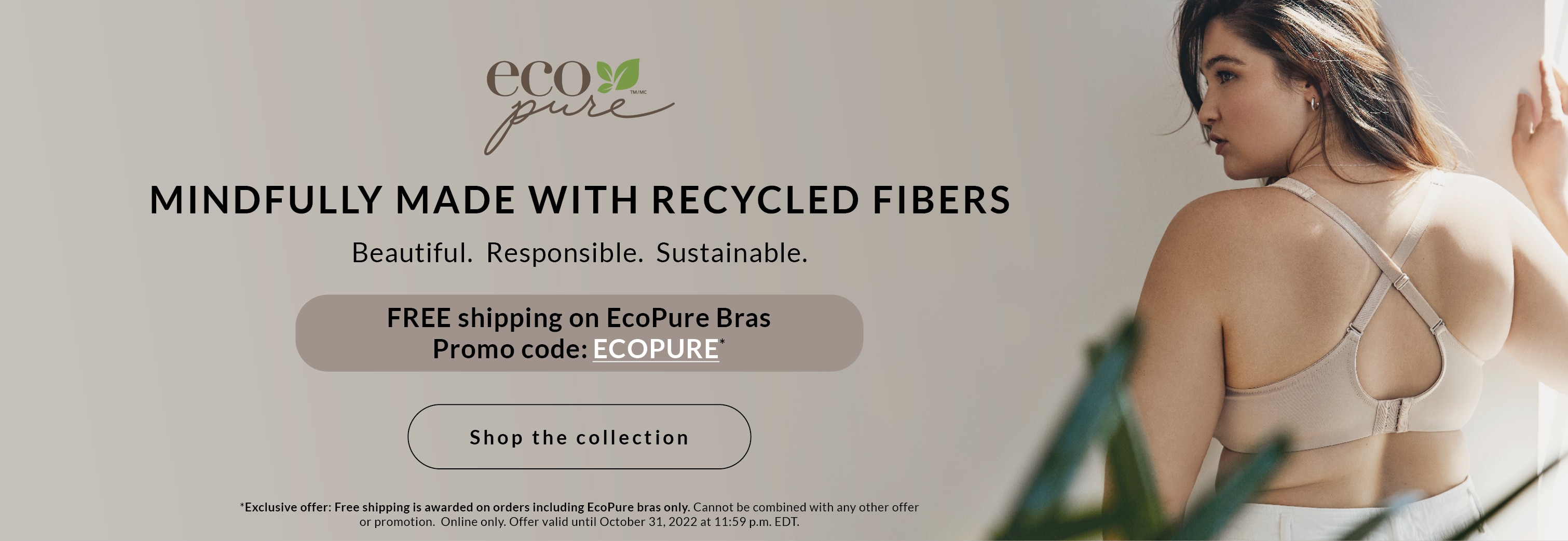 Building a more sustainable future, one bra at a time The collection that combines comfort, style and eco-responsibility. FOR A LIMITED TIME FREE shipping on ECOPURE bras *Exclusive offer: Free shipping is awarded on orders including EcoPure bras only.
