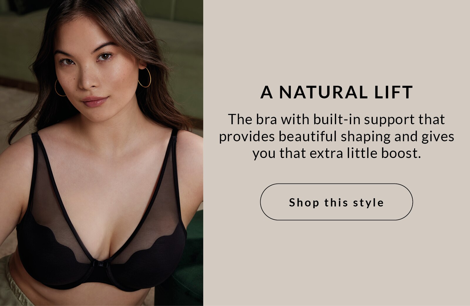 A natural lift The bra with built-in support that provides beautiful shaping and gives you that extra little boost.