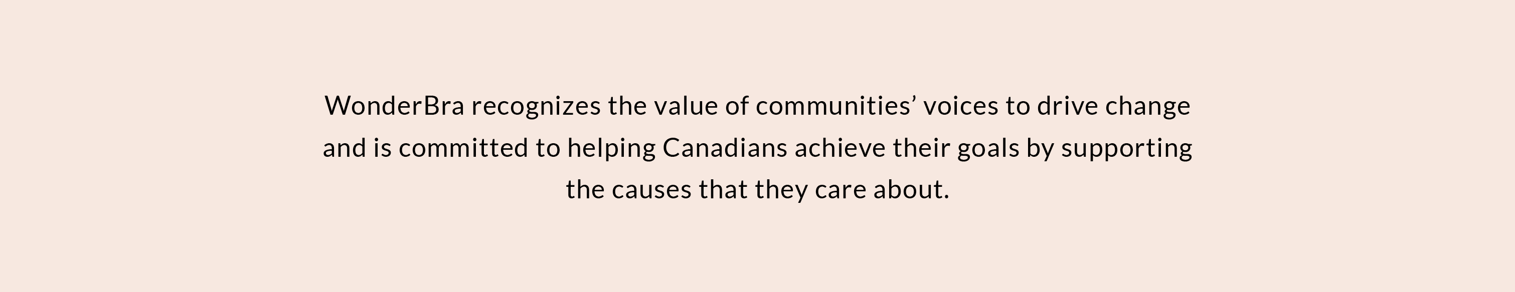 WonderBra reconizes the value of our community's voices to drive change and is committed to helping Canadians realize their goals by supporting the causes that they care about.