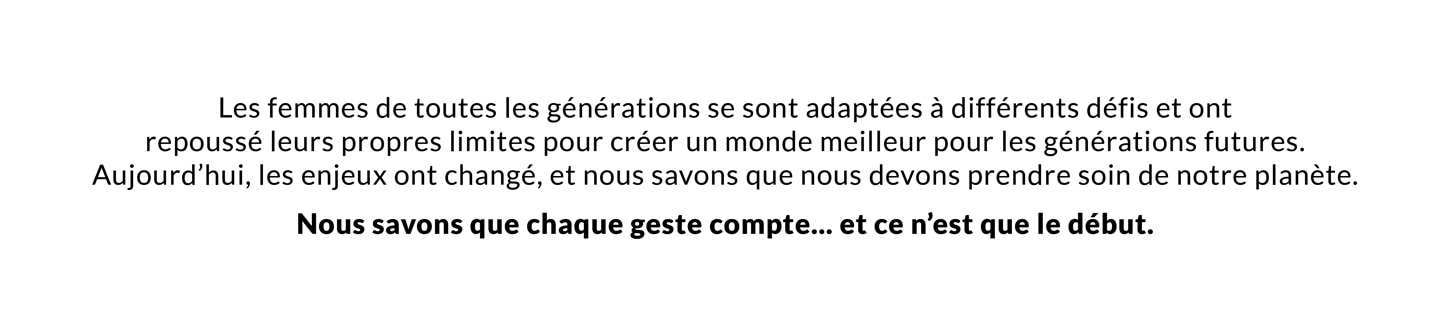 Women through each generation have adapted to different challenges and pushed their own limits to create a better world for future generations. And now the stakes have changed, and we know that we need to take care of our planet. We know that every action counts and it’s only the beginning.